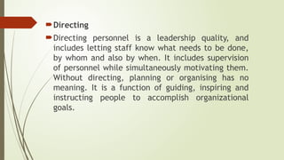 Directing
Directing personnel is a leadership quality, and
includes letting staff know what needs to be done,
by whom and also by when. It includes supervision
of personnel while simultaneously motivating them.
Without directing, planning or organising has no
meaning. It is a function of guiding, inspiring and
instructing people to accomplish organizational
goals.
 