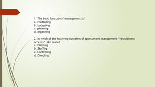1. The basic function of management is?
a. controlling
b. budgeting
c. planning
d. organising
2. In which of the following functions of sports event management “recruitment
process” take place?
a. Planning
b. Staffing
c. Controlling
d. Directing
 