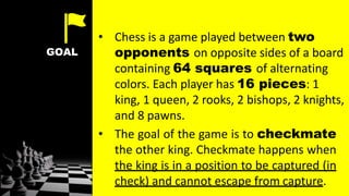 GOAL
• Chess is a game played between two
opponents on opposite sides of a board
containing 64 squares of alternating
colors. Each player has 16 pieces: 1
king, 1 queen, 2 rooks, 2 bishops, 2 knights,
and 8 pawns.
• The goal of the game is to checkmate
the other king. Checkmate happens when
the king is in a position to be captured (in
check) and cannot escape from capture.
 