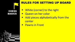 CHESS
BASICS
 White (corner) to the right
 Queen on her color
 Add pieces alphabetically from the
center
 Pawns in Front
RULES FOR SETTING UP BOARD
 