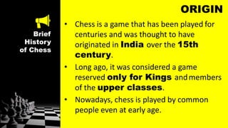 Brief
History
of Chess
ORIGIN
• Chess is a game that has been played for
centuries and was thought to have
originated in India over the 15th
century.
• Long ago, it was considered a game
reserved only for Kings andmembers
of the upper classes.
• Nowadays, chess is played by common
people even at early age.
 