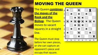 The Queen combines
the moves of the
Rook and the
Bishop. The Queen
moves to vacant
squares in a straight
line.
The Queen must stop
before her own pieces,
or she can capture an
opponent’s piece and
occupy that square.
MOVING THE QUEEN
 