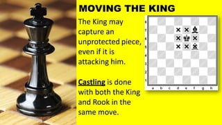 The King may
capture an
unprotected piece,
even if it is
attacking him.
Castling is done
with both the King
and Rook in the
same move.
MOVING THE KING
 
