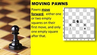 Pawns move
forward, either one
or two empty
squares on their
first move, and only
one empty square
after that.
MOVING PAWNS
 