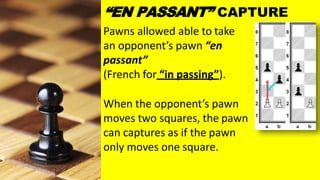 Pawns allowed able to take
an opponent’s pawn “en
passant”
(French for “in passing”).
When the opponent’s pawn
moves two squares, the pawn
can captures as if the pawn
only moves one square.
“EN PASSANT” CAPTURE
 