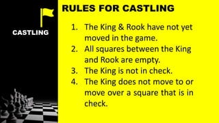 CASTLING
1. The King & Rook have not yet
moved in the game.
2. All squares between the King
and Rook are empty.
3. The King is not in check.
4. The King does not move to or
move over a square that is in
check.
RULES FOR CASTLING
 