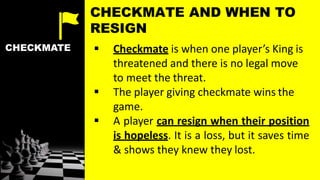 CHECKMATE  Checkmate is when one player’s King is
threatened and there is no legal move
to meet the threat.
 The player giving checkmate wins the
game.
 A player can resign when their position
is hopeless. It is a loss, but it saves time
& shows they knew they lost.
CHECKMATE AND WHEN TO
RESIGN
 