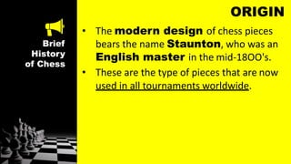 Brief
History
of Chess
ORIGIN
• The modern design of chess pieces
bears the name Staunton, who was an
English master in the mid-18OO's.
• These are the type of pieces that are now
used in all tournaments worldwide.
 
