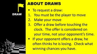 DRAW
 To request a draw:
1. You must be the player to move
2. Make your move
3. Offer a draw before touching the
clock. The offer is considered on
your time, not your opponent’s time.
 If your opponent offers a draw, he
often thinks he is losing. Check what
winning chances you have.
ABOUT DRAWS
 