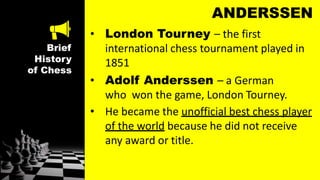 Brief
History
of Chess
ANDERSSEN
• London Tourney – the first
international chess tournament played in
1851
• Adolf Anderssen – a German
who won the game, London Tourney.
• He became the unofficial best chess player
of the world because he did not receive
any award or title.
 