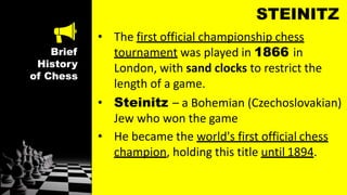 Brief
History
of Chess
STEINITZ
• The first official championship chess
tournament was played in 1866 in
London, with sand clocks to restrict the
length of a game.
• Steinitz – a Bohemian (Czechoslovakian)
Jew who won the game
• He became the world's first official chess
champion, holding this title until 1894.
 