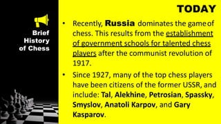 Brief
History
of Chess
TODAY
• Recently, Russia dominates the gameof
chess. This results from the establishment
of government schools for talented chess
players after the communist revolution of
1917.
• Since 1927, many of the top chess players
have been citizens of the former USSR, and
include: Tal, Alekhine, Petrosian, Spassky,
Smyslov, Anatoli Karpov, and Gary
Kasparov.
 