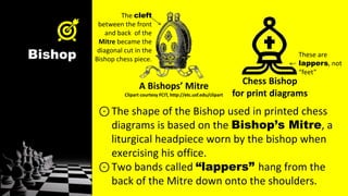 Bishop
⊙The shape of the Bishop used in printed chess
diagrams is based on the Bishop’s Mitre, a
liturgical headpiece worn by the bishop when
exercising his office.
⊙Two bands called “lappers” hang from the
back of the Mitre down onto the shoulders.
A Bishops’ Mitre
Clipart courtesy FCIT, http://etc.usf.edu/clipart
Chess Bishop
for print diagrams
These are
lappers, not
“feet”
The cleft
between the front
and back of the
Mitre became the
diagonal cut in the
Bishop chess piece.
 