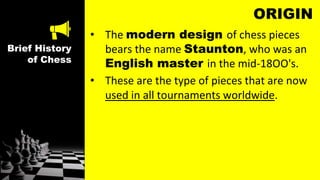 Brief History
of Chess
ORIGIN
• The modern design of chess pieces
bears the name Staunton, who was an
English master in the mid-18OO's.
• These are the type of pieces that are now
used in all tournaments worldwide.
 