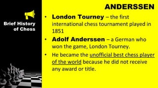Brief History
of Chess
ANDERSSEN
• London Tourney – the first
international chess tournament played in
1851
• Adolf Anderssen – a German who
won the game, London Tourney.
• He became the unofficial best chess player
of the world because he did not receive
any award or title.
 