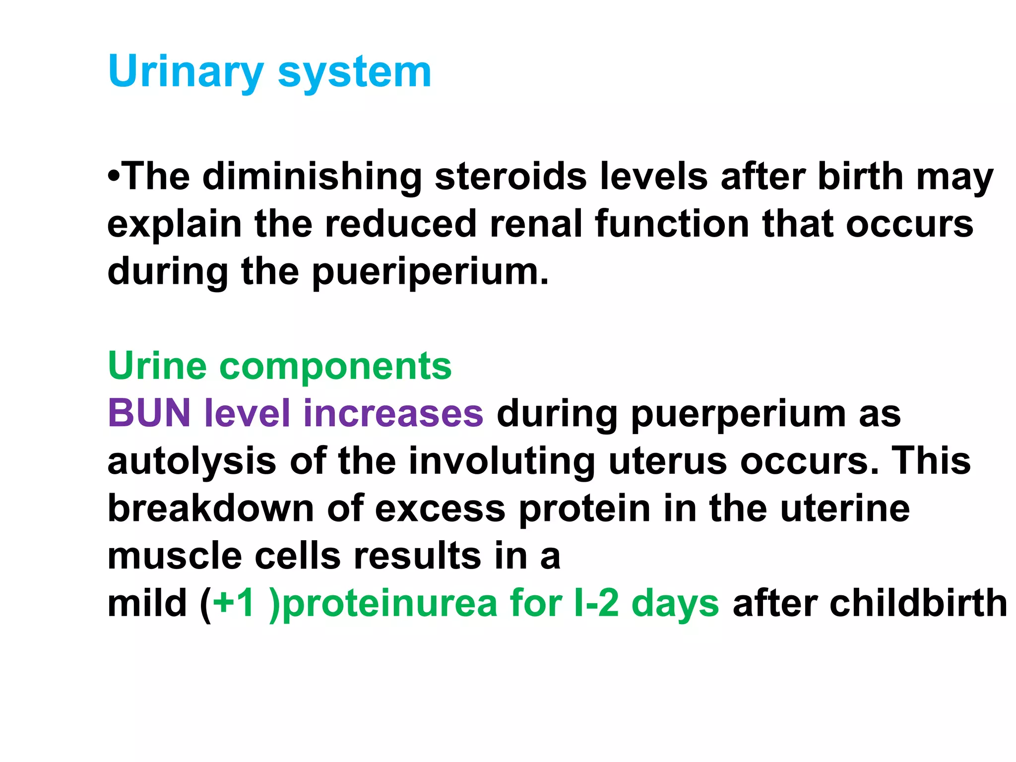 Urinary system
•The diminishing steroids levels after birth may
explain the reduced renal function that occurs
during the pueriperium.
Urine components
BUN level increases during puerperium as
autolysis of the involuting uterus occurs. This
breakdown of excess protein in the uterine
muscle cells results in a
mild (+1 )proteinurea for I-2 days after childbirth
 