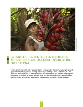 6 
LA CONTRIBUTION DES PEUPLES-TERRITOIRES 
AUTOCHTONES, AXE MAJEUR DES NÉGOCIATIONS 
SUR LE CLIMAT 
Dans le contexte mondial, la forêt tropicale se déploie en trois grandes régions : l’Amazonie qui représente 
approximativement 45% ; le bassin du Congo dans la région de l’Afrique centre-occidentale 15% ; et la 
région Indo-malaisienne 20%. En termes qualitatifs, la forêt tropicale est le plus complexe des plus grands 
écosystèmes de la planète, et contient plus de la moitié de la flore et faune existante ; celles du nouveau 
monde, nommées néo tropicales, possèdent une grande diversité et richesse d’espèces végétales. 
© Nanang Sujana/Indonesia 
 