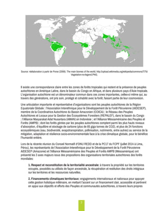 7 
Source: réélaboration à partir de Porse (2008). The main biomes of the world, http://upload.wikimedia.org/wikipedia/commons/7/7b/ 
Vegetation-no-legend.PNG. 
Il existe une correspondance claire entre les zones de forêts tropicales qui restent et la présence de peuples 
autochtones en Amérique Latine, dans le bassin du Congo en Afrique, et dans plusieurs pays d’Asie tropicale. 
L’organisation autochtone est un dénominateur commun dans ces zones importantes, celles-ci même qui, au 
travers des générations, ont pris soin, protégé et cohabité avec la forêt, faisant partie de leur cosmovision. 
Une articulation importante et représentative d’organisations sont les peuples autochtones de la Région 
Equatoriale Globale : l’Association Interethnique pour le Développement de la Forêt Péruvienne (AIDESEP), 
membre de la Coordinatrice Autochtone du Bassin Amazonien (COICA) ; le Réseau des Peuples 
Autochtones et Locaux pour la Gestion des Écosystèmes Forestiers (REPALEF), dans le bassin du Congo 
; l’Alliance Masyarakat Adat Nusantara (AMAN) en Indonésie ; et l’Alliance Mésoaméricaine des Peuples et 
Forêts (AMPB) ; dont les forêts gérées par les peuples autochtones comptent parmi les plus hauts niveaux 
d’absorption, d’équilibre et stockage de carbone (plus de 85 giga tonnes de CO2), et plus de 24 fonctions 
ecosystémiques (eau, biodiversité, evapotranspiration, pollinisation, nutriments, entre autres) au service de la 
mitigation, adaptation et résilience socio-environnementale face à la crise climatique globale, pour le bénéfice 
l’humanité entière. 
Lors de la récente réunion du Conseil Normatif d’ONU REDD et de la PC17 du FCPF (juillet 2014 à Lima, 
Pérou), les représentants de l’Association Interethnique pour le Développement de la Forêt Péruvienne 
AIDESEP (Amazonie) et l’Alliance Mésoaméricaine des Peuples et Forêts AMPB (Mésoamérique) ont 
présenté les 3 axes majeurs issus des propositions des organisations territoriales autochtones des forêts 
mondiales: 
1. Respect et reconstitution de la territorialité ancestrale: à travers la propriété sur les territoires 
occupés, possédés ou utilisés de façon ancestrale, la récupération et restitution des droits intégraux 
sur les territoires et les ressources naturelles. 
2. Financements climatiques territoriaux: engagements internationaux et nationaux pour appuyer 
cette gestion holistique millénaire, en mettant l’accent sur un financement clair, accessible et pertinent 
en appui aux objectifs et efforts des Peuples et communautés autochtones, à travers leurs propres 
 