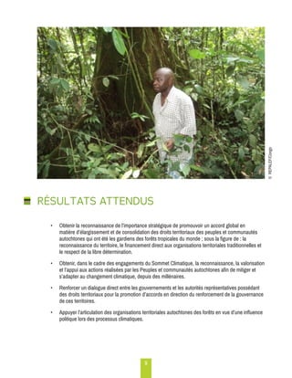 9 
RÉSULTATS ATTENDUS 
• Obtenir la reconnaissance de l’importance stratégique de promouvoir un accord global en 
matière d’élargissement et de consolidation des droits territoriaux des peuples et communautés 
autochtones qui ont été les gardiens des forêts tropicales du monde ; sous la figure de : la 
reconnaissance du territoire, le financement direct aux organisations territoriales traditionnelles et 
le respect de la libre détermination. 
• Obtenir, dans le cadre des engagements du Sommet Climatique, la reconnaissance, la valorisation 
et l’appui aux actions réalisées par les Peuples et communautés autochtones afin de mitiger et 
s’adapter au changement climatique, depuis des millénaires. 
• Renforcer un dialogue direct entre les gouvernements et les autorités représentatives possédant 
des droits territoriaux pour la promotion d’accords en direction du renforcement de la gouvernance 
de ces territoires. 
• Appuyer l’articulation des organisations territoriales autochtones des forêts en vue d’une influence 
politique lors des processus climatiques. 
© REPALEF/Congo 
 