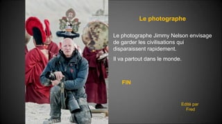 Le photographe
Edité par
Fred
Le photographe Jimmy Nelson envisage
de garder les civilisations qui
disparaissent rapidement.
Il va partout dans le monde.
FIN
 