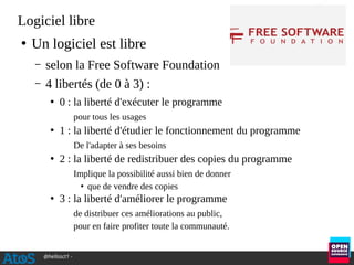 @hellosct1 -
Logiciel libre
●
Un logiciel est libre
– selon la Free Software Foundation
– 4 libertés (de 0 à 3) :
●
0 : la liberté d'exécuter le programme
pour tous les usages
●
1 : la liberté d'étudier le fonctionnement du programme
De l'adapter à ses besoins
●
2 : la liberté de redistribuer des copies du programme
Implique la possibilité aussi bien de donner
●
que de vendre des copies
●
3 : la liberté d'améliorer le programme
de distribuer ces améliorations au public,
pour en faire profiter toute la communauté.
 