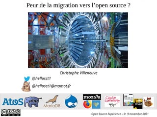 Peur de la migration vers l’open source ?
Christophe Villeneuve
@hellosct1
@hellosct1@mamot.fr
Open Source Expérience – le 9 novembre 2021
Atos open source - afup – lemug.fr – mysql – mariadb – drupal – mozilla - firefox – sumo – webextensions – VR – AR – XR - Cause commune 93.1 FM - TechSpeaker - Lizard - eyrolles – editions eni – programmez – linux pratique – webriver – elephpant - CommonVoice – Cybersécurité
- Sécurité
 
