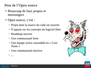 @hellosct1 -
Peur de l’Open source
●
Beaucoup de faux propos et
mensongers
●
Open source, c’est :
– Projet dont la source du code est ouverte
– S’appuie sur les concepts du logiciel libre
– Roadmap ouverte
– Une communauté forte
– Une équipe active rassemblé en « Core
Team »
– Une communauté réactive
– ...
 