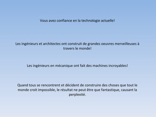 Vous avez confiance en la technologie actuelle! Les ingénieurs et architectes ont construit de grandes oeuvres merveilleuses à travers le monde! Les ingénieurs en mécanique ont fait des machines incroyables! Quand tous se rencontrent et décident de construire des choses que tout le monde croit impossible, le résultat ne peut être que fantastique, causant la perplexité. 