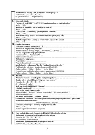 Ako hodnotíte prístup k PC, e-mailu na prijímajúcej VŠ:
Vyznačte: 1- 2- 3- 4- 5-
(1 - problematický, 5 - bezproblémový)
9. Uznávanie štúdia
Podpisovali ste ZMLUVU O ŠTÚDIU pred odchodom na študijný pobyt?
ÁNO- NIE-
Absolvovali ste skúšky počas študijného pobytu?
ÁNO- NIE-
Využil sa ECTS - Európsky systém prenosu kreditov?
ÁNO- NIE-
Bude Váš študijný pobyt v zahraničí uznaný na vysielajúcej VŠ?
ÁNO- NIE-
Budú Vám pridelené kredity za absolvovanie jazykového kurzu?
ÁNO- NIE-
10. Jazyková príprava
Vyučovací jazyk na prijímajúcej VŠ: ………………………………………....
Absolvovali ste jazykovú prípravu:
Pred nástupom na študijný pobyt- Počas neho- Obidvoje-
Kto bol zodpovedný za jazykový kurz?
Vysielajúca VŠ- Prijímajúca VŠ-
Iné (prosím špecifikujte) ....……………………………………………………………..
Dĺžka jazykovej prípravy:
Počet týždňov: ……………………………
Počet hodín za týždeň: …………………...
Ako hodnotíte svoju znalosť jazyka Vašej prijímajúcej krajiny?
Pred študijným pobytom v rámci podprogramu ERASMUS:
Žiadna znalosť- Slabo- Dobre- Veľmi dobre-
Po absolvovaní študijného pobytu v rámci podprogramu ERASMUS:
Žiadna znalosť- Slabo- Dobre- Veľmi dobre-
11. Náklady
Priemerné mesačné náklady počas študijného pobytu: ...……………………………
Do akej miery pokryl ERASMUS grant Vaše potreby?
Vyznačte: 1- 2- 3- 4- 5-
(1 - vôbec nie, 5 - úplne)
Kedy ste dostali Váš ERASMUS grant? ..……………………………………………..
V koľkých splátkach? …………………
Mali ste iné zdroje financovania?
Štátna pôžička- Rodina- Vlastné prostriedky- Súkromná pôžička-
Iné (prosím špecifikujte) ....……………………………………………………………...
Iné zdroje financovania - suma na 1 mesiac: ...……………………………………….
O koľko viac ste minuli v zahraničí počas študijného pobytu v porovnaní s tým, koľko
bežne miniete mesačne doma?
…………………………….. (prostriedky navyše - mesačne)
Museli ste platiť nejaké poplatky na prijímajúcej VŠ?
ÁNO- NIE-
Ak áno, napíšte prosím aké a v akej sume:
.......................................................……………………………………………………….
8. Vaša osobná skúsenosť - hodnotenie ERASMUS študijného pobytu
Hodnotenie akademického úžitku študijného pobytu:
Vyznačte: 1- 2- 3- 4- 5-
(1 - minimálny, 5 - maximálny)
Hodnotenie osobného úžitku zo študijného pobytu:
Vyznačte: 1- 2- 3- 4- 5-
2
 