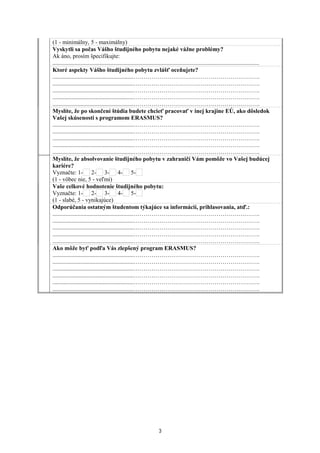 (1 - minimálny, 5 - maximálny)
Vyskytli sa počas Vášho študijného pobytu nejaké vážne problémy?
Ak áno, prosím špecifikujte:
............................................................................................................................................
Ktoré aspekty Vášho študijného pobytu zvlášť oceňujete?
.......................................................……………………………………………………….
.......................................................……………………………………………………….
.......................................................……………………………………………………….
.......................................................……………………………………………………….
.......................................................……………………………………………………….
Myslíte, že po skončení štúdia budete chcieť pracovať v inej krajine EÚ, ako dôsledok
Vašej skúsenosti s programom ERASMUS?
.......................................................……………………………………………………….
.......................................................……………………………………………………….
.......................................................……………………………………………………….
.......................................................……………………………………………………….
.......................................................……………………………………………………….
Myslíte, že absolvovanie študijného pobytu v zahraničí Vám pomôže vo Vašej budúcej
kariére?
Vyznačte: 1- 2- 3- 4- 5-
(1 - vôbec nie, 5 - veľmi)
Vaše celkové hodnotenie študijného pobytu:
Vyznačte: 1- 2- 3- 4- 5-
(1 - slabé, 5 - vynikajúce)
Odporúčania ostatným študentom týkajúce sa informácií, prihlasovania, atď.:
.......................................................……………………………………………………….
.......................................................……………………………………………………….
.......................................................……………………………………………………….
.......................................................……………………………………………………….
.......................................................……………………………………………………….
Ako môže byť podľa Vás zlepšený program ERASMUS?
.......................................................……………………………………………………….
.......................................................……………………………………………………….
.......................................................……………………………………………………….
.......................................................……………………………………………………….
.......................................................……………………………………………………….
.......................................................……………………………………………………….
3
 