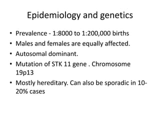 Epidemiology and genetics
• Prevalence - 1:8000 to 1:200,000 births
• Males and females are equally affected.
• Autosomal dominant.
• Mutation of STK 11 gene . Chromosome
19p13
• Mostly hereditary. Can also be sporadic in 10-
20% cases
 