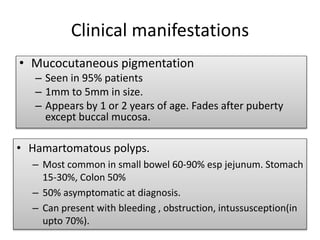 Clinical manifestations
• Mucocutaneous pigmentation
– Seen in 95% patients
– 1mm to 5mm in size.
– Appears by 1 or 2 years of age. Fades after puberty
except buccal mucosa.
• Hamartomatous polyps.
– Most common in small bowel 60-90% esp jejunum. Stomach
15-30%, Colon 50%
– 50% asymptomatic at diagnosis.
– Can present with bleeding , obstruction, intussusception(in
upto 70%).
 
