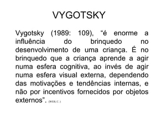 VYGOTSKY Vygotsky (1989: 109), “é enorme a influência do brinquedo no desenvolvimento de uma criança. É no brinquedo que a criança aprende a agir numa esfera cognitiva, ao invés de agir numa esfera visual externa, dependendo das motivações e tendências internas, e não por incentivos fornecidos por objetos externos”.  ( WEB, C. ) 