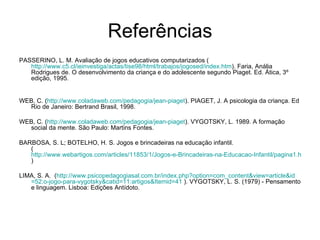 Referências PASSERINO, L. M. Avaliação de jogos educativos computarizados ( http://www.c5.cl/ieinvestiga/actas/tise98/html/trabajos/jogosed/index.htm ). Faria, Anália Rodrigues de. O desenvolvimento da criança e do adolescente segundo Piaget. Ed. Ática, 3º edição, 1995. WEB, C. ( http://www.coladaweb.com/pedagogia/jean-piaget ). PIAGET, J. A psicologia da criança. Ed Rio de Janeiro: Bertrand Brasil, 1998.  WEB, C. ( http://www.coladaweb.com/pedagogia/jean-piaget ). VYGOTSKY, L. 1989. A formação social da mente. São Paulo: Martins Fontes.  BARBOSA, S. L; BOTELHO, H. S. Jogos e brincadeiras na educação infantil. (  http://www.webartigos.com/articles/11853/1/Jogos-e-Brincadeiras-na-Educacao-Infantil/pagina1.html#ixzz1RQ5krBdD ) LIMA, S. A.  ( http://www.psicopedagogiasal.com.br/index. php ? option = com_content&view = article&id =52: o-jogo-para-vygotsky&catid =11: artigos&Itemid =41  ). VYGOTSKY, L. S. (1979) - Pensamento e linguagem. Lisboa: Edições Antídoto.  