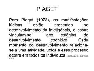 PIAGET Para Piaget (1978), as manifestações lúdicas estão presentes no desenvolvimento da inteligência, e essas vinculam-se  aos estágios do desenvolvimento cognitivo. Cada momento do desenvolvimento relaciona-se a uma atividade lúdica e esse processo ocorre em todos os indivíduos.  (BARBOSA, S. L; BOTELHO, H. S. ) 