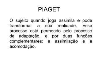 PIAGET O sujeito quando joga assimila e pode transformar a sua realidade. Esse processo está permeado pelo processo de adaptação, e por duas funções complementares: a assimilação e a acomodação.  