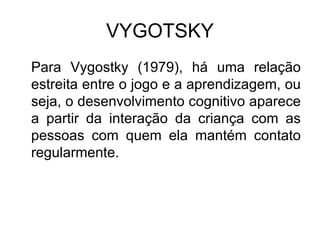 VYGOTSKY Para Vygostky (1979), há uma relação estreita entre o jogo e a aprendizagem, ou seja, o desenvolvimento cognitivo aparece a partir da interação da criança com as pessoas com quem ela mantém contato regularmente.  
