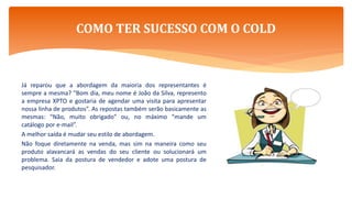 Já reparou que a abordagem da maioria dos representantes é
sempre a mesma? “Bom dia, meu nome é João da Silva, represento
a empresa XPTO e gostaria de agendar uma visita para apresentar
nossa linha de produtos”. As repostas também serão basicamente as
mesmas: “Não, muito obrigado” ou, no máximo “mande um
catálogo por e-mail”.
A melhor saída é mudar seu estilo de abordagem.
Não foque diretamente na venda, mas sim na maneira como seu
produto alavancará as vendas do seu cliente ou solucionará um
problema. Saia da postura de vendedor e adote uma postura de
pesquisador.
COMO TER SUCESSO COM O COLD
 
