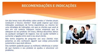 Um dos lemas mais difundidos sobre vendas é “clientes atuais
conduzem a futuros clientes”. Você pode esperar que essas
indicações aconteçam de forma espontânea ou mesmo ter
uma estratégia de indicações, em que os clientes que você já
tem em sua carteira indiquem outras empresas que se
adequem ao seu produto. Em troca, ofereça descontos, bônus
ou qualquer vantagem de negócio. Isso vai ajudar também a
aumentar a ligação entre você e seu atual cliente.
Não tenha vergonha de perguntar aos seus clientes mais
próximos se eles conhecem alguém que esteja procurando
justamente o que você oferece.
Eles também poderão passar as melhores referências e contar
de que maneira o seu produto os ajudou a solucionar um
problema.
RECOMENDAÇÕES E INDICAÇÕES
 