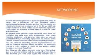Sua rede de contatos profissionais e pessoais pode ser o ponto de
partida para a prospecção. Um bom networking oferece
oportunidades futuras de negócios, por isso é preciso manter um
relacionamento com as pessoas certas, a fim de que você seja
sempre lembrado e possa contatá-las em momentos oportunos.
Quanto maior for sua rede, maiores serão as chances de correr
atrás de clientes.
Ao conhecer novas pessoas e trocar cartões de visita, pense nos
resultados que cada uma pode proporcionar: gerar novos
negócios, estabelecer uma parceria, trocar casos de sucesso.
Quando bem feito, o networking replica ideias e o conduz a outros
contatos. Tudo isso contribui para a sua estratégia de prospecção.
Faça uma tabela de networking, listando os profissionais da sua
rede por ordem de relevância. Depois, estabeleça um tempo para
retornar a estes contatos e anote os que podem receber
mensagens com maior frequência.
Sem follow-up, não adianta conhecer gente nova. Vale lembrar
que, se na primeira tentativa você não conseguir falar com alguém,
não desanime, pois uma única ligação não resolverá tudo. É
.
NETWORKING
 