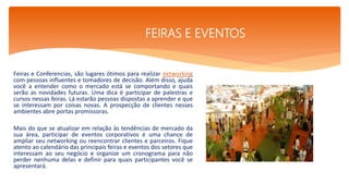 Feiras e Conferencias, são lugares ótimos para realizar networking
com pessoas influentes e tomadores de decisão. Além disso, ajuda
você a entender como o mercado está se comportando e quais
serão as novidades futuras. Uma dica é participar de palestras e
cursos nessas feiras. Lá estarão pessoas dispostas a aprender e que
se interessam por coisas novas. A prospecção de clientes nesses
ambientes abre portas promissoras.
Mais do que se atualizar em relação às tendências de mercado da
sua área, participar de eventos corporativos é uma chance de
ampliar seu networking ou reencontrar clientes e parceiros. Fique
atento ao calendário das principais feiras e eventos dos setores que
interessam ao seu negócio e organize um cronograma para não
perder nenhuma delas e definir para quais participantes você se
apresentará.
.
FEIRAS E EVENTOS
 
