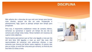 Por Claudia Dias
Não adianta dar a desculpa de que está sem tempo para buscar
mais clientes, porque ela não vai colar. Prospecção é
planejamento; logo, quem se planeja sempre tem tempo para
prospectar.
Para isso, é importante estabelecer metas de contatos diários,
semanais ou quinzenais e separar um tempo do seu dia ou
semana para atingir estas metas. Pense também em maneiras de
superar estes objetivos.
Você já parou para pensar que se fizer uma ligação a mais por dia
útil terá feito 250 ligações a mais ao ano? São mais 250
oportunidades de conversar com potenciais clientes, o que
aumenta suas chances de fechar novos negócios. O mesmo vale
para as visitas, se você fizer uma extra por semana, no final do ano
terá feito 52 visitas a mais.
DISCIPLINA
 