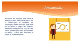 No mundo dos negócios, onde tempo é
dinheiro, quanto mais clara e concisa for
à comunicação no momento da
prospecção, melhor. Por isso, você deve
ter na ponta da língua seu objetivo.
Neste caso você pode fazer o uso de uma
breve apresentação sobre seu produto
ou serviço, é ideal ,para aproveitar o
tempo de forma inteligente.
APRESENTAÇÃO
 