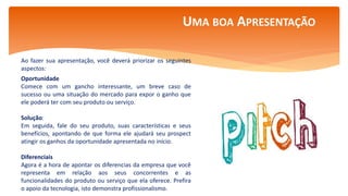 Por Claudia Dias
Ao fazer sua apresentação, você deverá priorizar os seguintes
aspectos:
Oportunidade
Comece com um gancho interessante, um breve caso de
sucesso ou uma situação do mercado para expor o ganho que
ele poderá ter com seu produto ou serviço.
Solução:
Em seguida, fale do seu produto, suas características e seus
benefícios, apontando de que forma ele ajudará seu prospect
atingir os ganhos da oportunidade apresentada no início.
Diferenciais
Agora é a hora de apontar os diferencias da empresa que você
representa em relação aos seus concorrentes e as
funcionalidades do produto ou serviço que ela oferece. Prefira
o apoio da tecnologia, isto demonstra profissionalismo.
UMA BOA APRESENTAÇÃO
 
