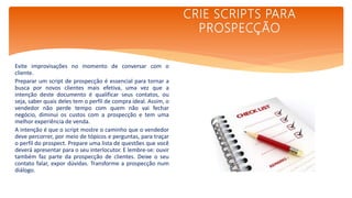 Evite improvisações no momento de conversar com o
cliente.
Preparar um script de prospecção é essencial para tornar a
busca por novos clientes mais efetiva, uma vez que a
intenção deste documento é qualificar seus contatos, ou
seja, saber quais deles tem o perfil de compra ideal. Assim, o
vendedor não perde tempo com quem não vai fechar
negócio, diminui os custos com a prospecção e tem uma
melhor experiência de venda.
A intenção é que o script mostre o caminho que o vendedor
deve percorrer, por meio de tópicos e perguntas, para traçar
o perfil do prospect. Prepare uma lista de questões que você
deverá apresentar para o seu interlocutor. E lembre-se: ouvir
também faz parte da prospecção de clientes. Deixe o seu
contato falar, expor dúvidas. Transforme a prospecção num
diálogo.
CRIE SCRIPTS PARA
PROSPECÇÃO
 