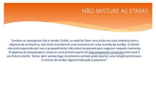 “Lembre-se: prospectar não é vender. Então, se você for fazer uma visita em uma empresa com o
objetivo de conhecê-la, não tente transformar esse encontro em uma reunião de vendas. O cliente
não está esperando por isso e provavelmente não estará preparado para negociar naquele momento.
O objetivo da prospecção é construir uma primeira parte do relacionamento comercial entre você e
seu futuro cliente. Tentar abrir vendas logo no primeiro contato pode abortar uma relação promissora.
A chance de render alguma indicação é pequena.”
NÃO MISTURE AS ETAPAS
 
