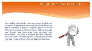 Informação é poder. Então, conhecer o cliente significa mais
do que ter planejamento. Você mostra a ele que a empresa
dele é importante e que sua companhia gostaria muito de
tê-lo como parceiro comercial. Pesquise sobre a empresa,
sua atuação, sua composição, seus produtos, suas
necessidades. Leia sobre o mercado em que a empresa
atua, saiba como a economia para o setor está caminhando.
Isso tudo é importante no momento do primeiro contato.
PESQUISE SOBRE O CLIENTE
 