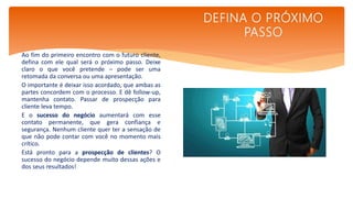 Ao fim do primeiro encontro com o futuro cliente,
defina com ele qual será o próximo passo. Deixe
claro o que você pretende – pode ser uma
retomada da conversa ou uma apresentação.
O importante é deixar isso acordado, que ambas as
partes concordem com o processo. E dê follow-up,
mantenha contato. Passar de prospecção para
cliente leva tempo.
E o sucesso do negócio aumentará com esse
contato permanente, que gera confiança e
segurança. Nenhum cliente quer ter a sensação de
que não pode contar com você no momento mais
crítico.
Está pronto para a prospecção de clientes? O
sucesso do negócio depende muito dessas ações e
dos seus resultados!
DEFINA O PRÓXIMO
PASSO
 