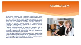 A partir do momento que conseguiu conquistar um novo
prospect ou futuro cliente, partimos automaticamente para
um novo e importante passo, chegamos naquela parte da
venda em que a grande maioria dos vendedores treme na
base, pois aqui é onde o vendedor e cliente começam a
interagir e avançar alguns passos no relacionamento
comercial. A abordagem é identificar ao cliente o porquê
você esta procurando por ele.
Uma das piores maneiras de começar a vender é com a
abordagem errada. Isso pode “queimar o filme” seu, da sua
empresa e, portanto, é aconselhável que você saiba muito
bem como entrar no assunto “vender”.
Pelo contrário, quando se consegue iniciar um processo de
vendas de forma positiva é metade do caminho para fechá-la.
Por isso, os grandes vendedores se utilizam das técnicas de
abordagem para fazer sucesso e vender muito!
ABORDAGEM
 