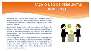 Lembre-se que, quanto mais informações conseguir colher a
respeito do que o seu cliente espera, maiores serão as chances
de mostrar os produtos e serviços que o agradarão e o farão
efetivar a compra.
Na realidade, as perguntas nada mais são do que formas de
facilitar o seu trabalho e motivar o cliente ainda mais a efetuar a
compra, já que existem pessoas que não têm tanta paciência
com vendedores que ficam mostrando produtos ou serviços que
não te interessam.
Fazer as perguntas certas no momento da venda nem sempre irá
garantir o sucesso da negociação, mas aumentará, com certeza,
as chances de uma venda concretizada. Pode ser também que a
venda não seja fechada no mesmo momento, mas
posteriormente, então é uma forma de “preparar o terreno”
para um sucesso posterior.
FAÇA O USO DE PERGUNTAS
PODEROSAS
 